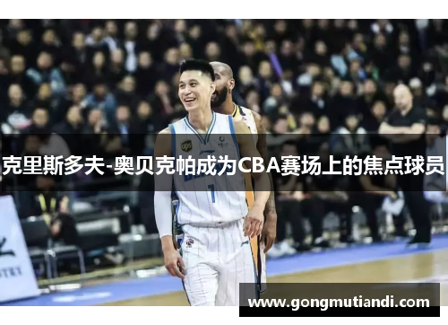 克里斯多夫-奥贝克帕成为CBA赛场上的焦点球员
