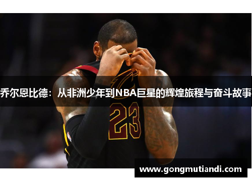 乔尔恩比德：从非洲少年到NBA巨星的辉煌旅程与奋斗故事